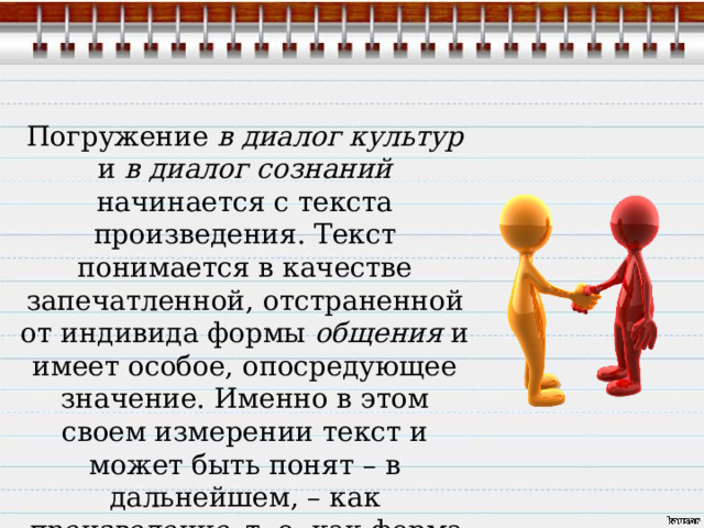 Погружение в диалог культур и в диалог сознаний начинается с текста произведения. Текст понимается в качестве запечатленной, отстраненной от индивида формы общения и имеет особое, опосредующее значение. Именно в этом своем измерении текст и может быть понят – в дальнейшем, – как произведение , т. е. как форма самосознания культуры и как форма общения культур. 