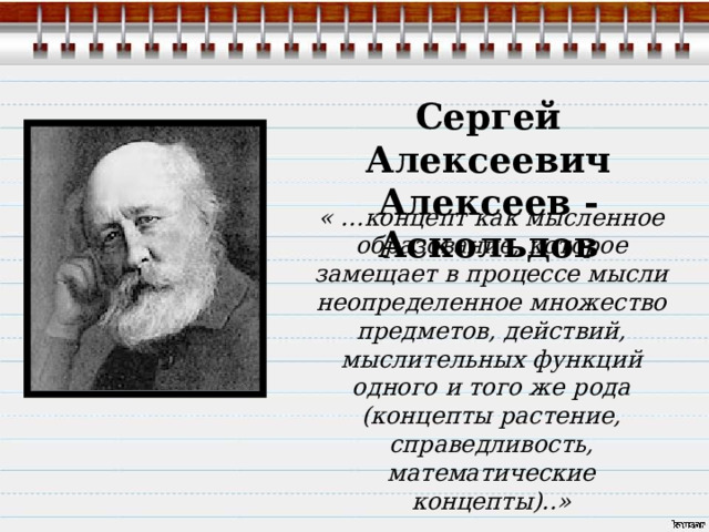 Сергей Алексеевич Алексеев -Аскольдов « …концепт как мысленное образование, которое замещает в процессе мысли неопределенное множество предметов, действий, мыслительных функций одного и того же рода (концепты растение, справедливость, математические концепты)..» 