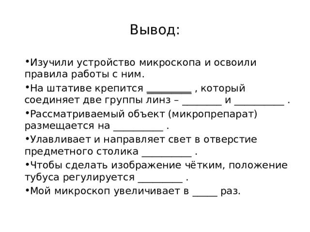 Вывод: Изучили устройство микроскопа и освоили правила работы с ним. На штативе крепится _________ , который соединяет две группы линз – ________ и __________ . Рассматриваемый объект (микропрепарат) размещается на __________ . Улавливает и направляет свет в отверстие предметного столика __________ . Чтобы сделать изображение чётким, положение тубуса регулируется _________ . Мой микроскоп увеличивает в _____ раз. 