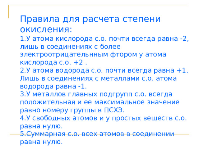 Правила для расчета степени окисления: 1.У атома кислорода с.о. почти всегда равна -2, лишь в соединениях с более электроотрицательнным фтором у атома кислорода с.о. +2 . 2.У атома водорода с.о. почти всегда равна +1. Лишь в соединениях с металлами с.о. атома водорода равна -1. 3.У металлов  главных подгрупп с.о. всегда положительная и ее максимальное значение равно номеру группы в ПСХЭ. 4.У свободных атомов и у простых веществ с.о. равна нулю. 5.Суммарная с.о. всех атомов в соединении равна нулю. 