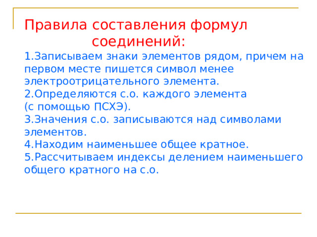 Правила составления формул  соединений: 1.Записываем знаки элементов рядом, причем на первом месте пишется символ менее электроотрицательного элемента. 2.Определяются с.о. каждого элемента (с помощью ПСХЭ). 3.Значения с.о. записываются над символами элементов. 4.Находим наименьшее общее кратное. 5.Рассчитываем индексы делением наименьшего общего кратного на с.о. 