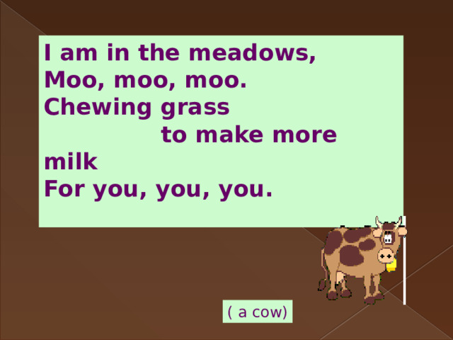 I am in the meadows, Moo, moo, moo. Chewing grass  to make more milk For you, you, you.  ( a cow) 