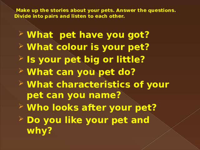  Make up the stories about your pets. Answer the questions. Divide into pairs and listen to each other. What pet have you got? What colour is your pet? Is your pet big or little? What can you pet do? What characteristics of your pet can you name? Who looks after your pet? Do you like your pet and why?  