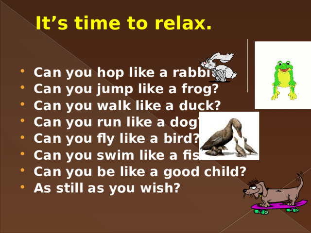 It’s time to relax.   Can you hop like a rabbit? Can you jump like a frog? Can you walk like a duck? Can you run like a dog? Can you fly like a bird? Can you swim like a fish? Can you be like a good child? As still as you wish? 