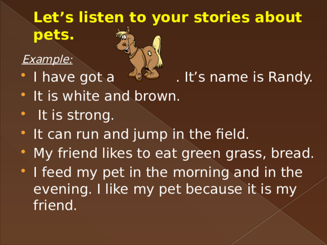 Let’s listen to your stories about pets. Example: I have got a . It’s name is Randy. It is white and brown.  It is strong. It can run and jump in the field. My friend likes to eat green grass, bread. I feed my pet in the morning and in the evening. I like my pet because it is my friend. 