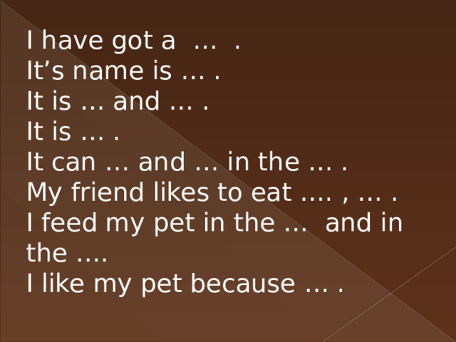 I have got a … . It’s name is … . It is … and … . It is … . It can … and … in the … . My friend likes to eat …. , … . I feed my pet in the … and in the …. I like my pet because … . 