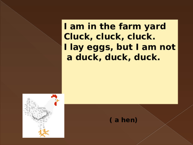 I am in the farm yard Cluck, cluck, cluck. I lay eggs, but I am not  a duck, duck, duck.     ( a hen) 