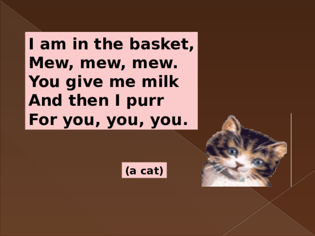 I am in the basket, Mew, mew, mew. You give me milk And then I purr For you, you, you. (a cat) 