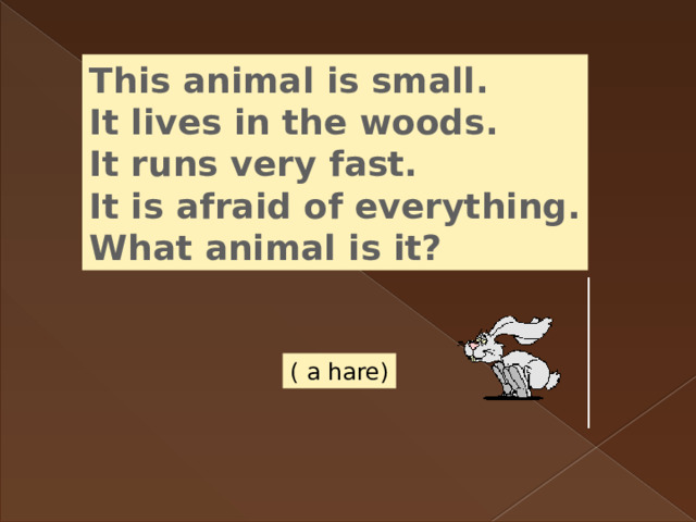 This animal is small. It lives in the woods. It runs very fast. It is afraid of everything. What animal is it? ( a hare) 