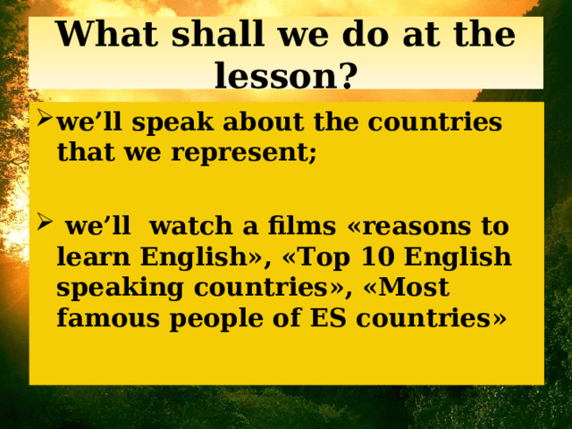What shall we do at the lesson? we’ll speak about the countries that we represent;   we’ll watch a films « reasons to learn English » , « Top 10 English speaking countries » , « Most famous people of ES countries » 