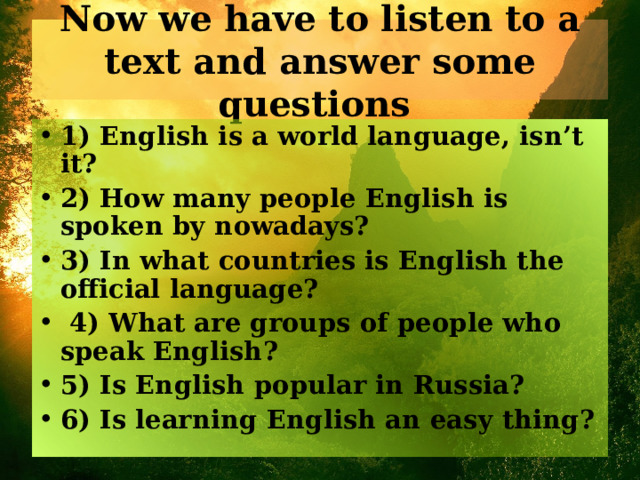 Now we have to listen to a text and answer some questions 1) English is a world language, isn’t it? 2) How many people English is spoken by nowadays? 3) In what countries is English the official language?  4) What are groups of people who speak English? 5) Is English popular in Russia? 6) Is learning English an easy thing? 