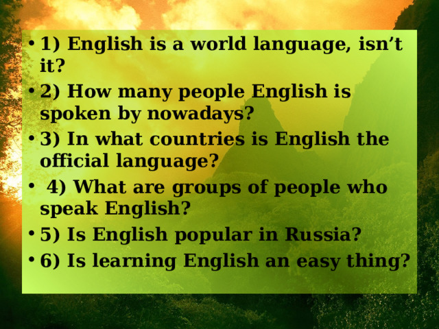 1) English is a world language, isn’t it? 2) How many people English is spoken by nowadays? 3) In what countries is English the official language?  4) What are groups of people who speak English? 5) Is English popular in Russia? 6) Is learning English an easy thing?  