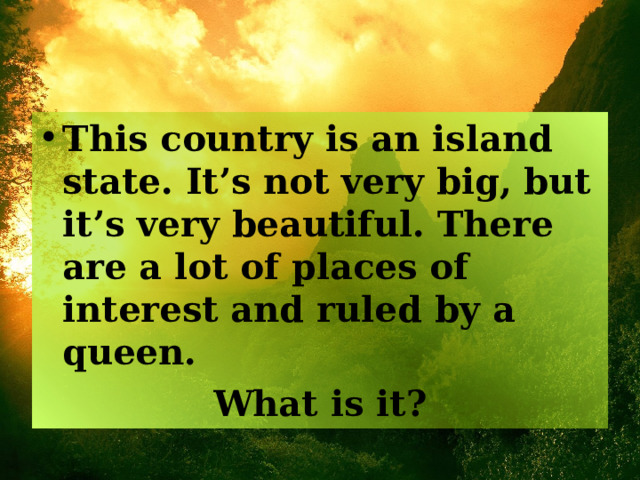 This country is an island state. It’s not very big, but it’s very beautiful. There are a lot of places of interest and ruled by a queen. What is it? 
