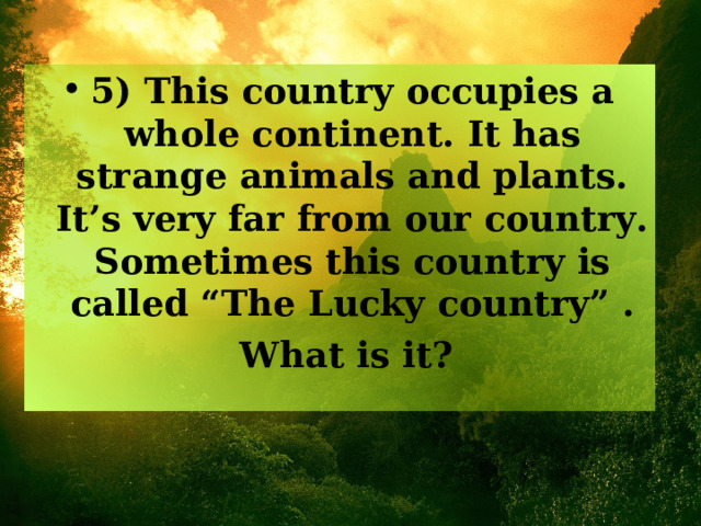 5)  This country occupies a whole continent. It has strange animals and plants. It’s very far from our country. Sometimes this country is called “The Lucky country” .  What is it? 