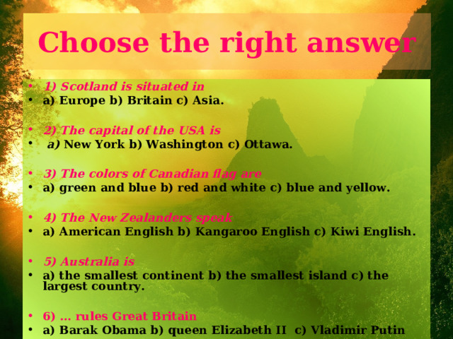 Choose the right answer 1) Scotland is situated in  a) Europe b) Britain c) Asia.  2) The capital of the USA is  a) New York b) Washington c) Ottawa.  3) The colors of Canadian flag are a) green and blue b) red and white c) blue and yellow.  4) The New Zealanders speak  a) American English b) Kangaroo English c) Kiwi English.  5) Australia is a) the smallest continent b) the smallest island c) the largest country.  6) … rules Great Britain a) Barak Obama b) queen Elizabeth II c) Vladimir Putin 