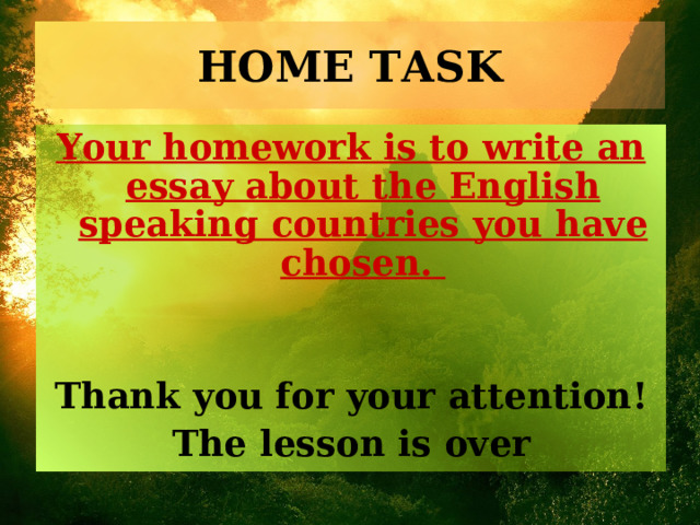 HOME TASK Your homework is to write an essay about the English speaking countries you have chosen.   Thank you for your attention! The lesson is over 