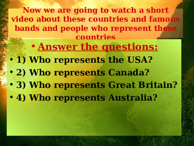 Now we are going to watch a short video about these countries and famous bands and people who represent these countries Answer the questions: 1) Who represents the USA? 2) Who represents Canada? 3) Who represents Great Britain? 4) Who represents Australia?  