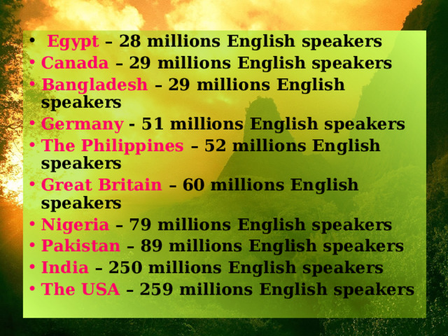  Egypt – 28 millions English speakers Canada – 29 millions English speakers Bangladesh – 29 millions English speakers Germany - 51 millions English speakers The Philippines – 52 millions English speakers Great Britain – 60 millions English speakers Nigeria – 79 millions English speakers Pakistan – 89 millions English speakers India – 250 millions English speakers The USA – 259 millions English speakers 
