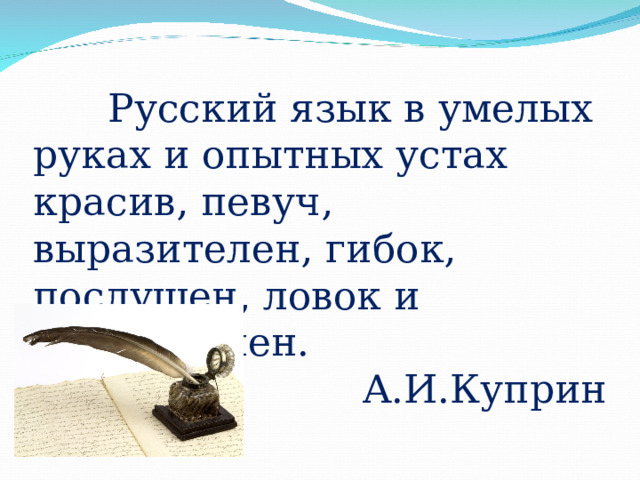  Русский язык в умелых руках и опытных устах красив, певуч, выразителен, гибок, послушен, ловок и вместителен. А.И.Куприн 