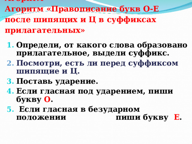  Агоритм  Агоритм «Правописание букв О-Е после шипящих и Ц в суффиксах прилагательных»   Определи, от какого слова образовано прилагательное, выдели суффикс. Посмотри, есть ли перед суффиксом шипящие и Ц. Поставь ударение. Если гласная под ударением, пиши букву О .  Если гласная в безударном положении пиши букву Е . 