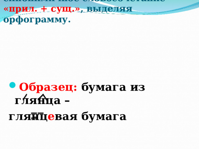      Произведи замену  На иллюстрации словосочетание «сущ. + сущ.» .  Запишите синонимичное словосочетание «прил. + сущ.» , выделяя орфограмму.   Образец: бумага из глянца – глянц е вая бумага 