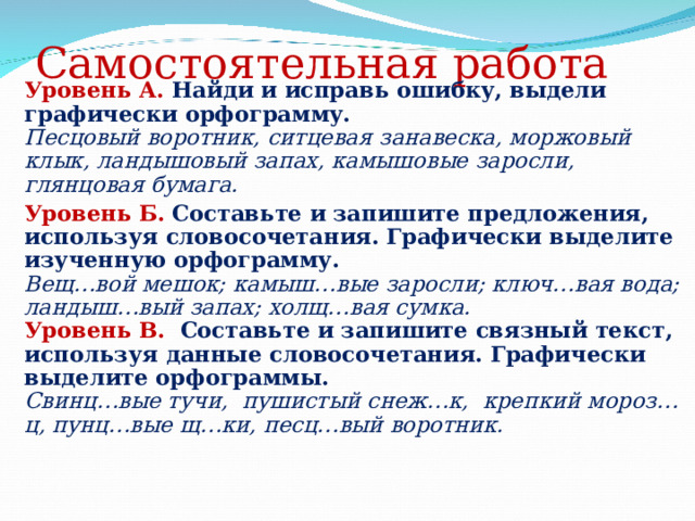 Самостоятельная работа Уровень А.  Найди и исправь ошибку, выдели графически орфограмму. Песцовый воротник, ситцевая занавеска, моржовый клык, ландышовый запах, камышовые заросли, глянцовая бумага. Уровень Б.  Составьте и запишите предложения, используя словосочетания. Графически выделите изученную орфограмму.  Вещ…вой мешок; камыш…вые заросли; ключ…вая вода; ландыш…вый запах; холщ…вая сумка.  Уровень В. Составьте и запишите связный текст, используя данные словосочетания. Графически выделите орфограммы.  Свинц…вые тучи, пушистый снеж…к, крепкий мороз…ц, пунц…вые щ…ки, песц…вый воротник.   