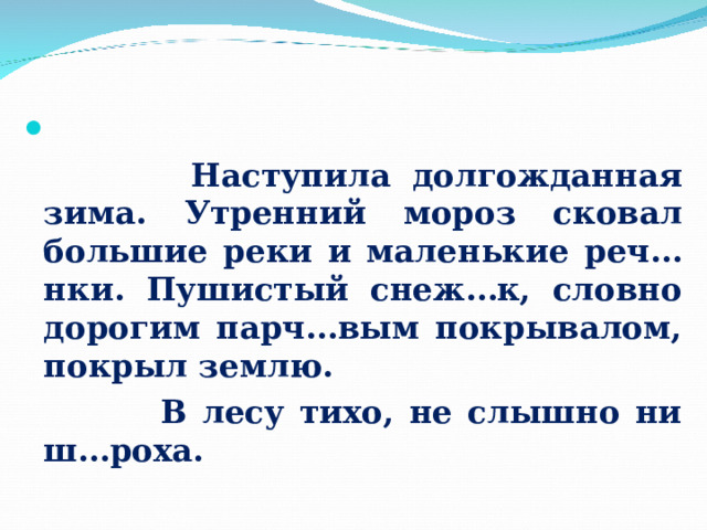  Работа с текстом     Наступила долгожданная зима. Утренний мороз сковал большие реки и маленькие реч…нки. Пушистый снеж…к, словно дорогим парч…вым покрывалом, покрыл землю.  В лесу тихо, не слышно ни ш…роха.   