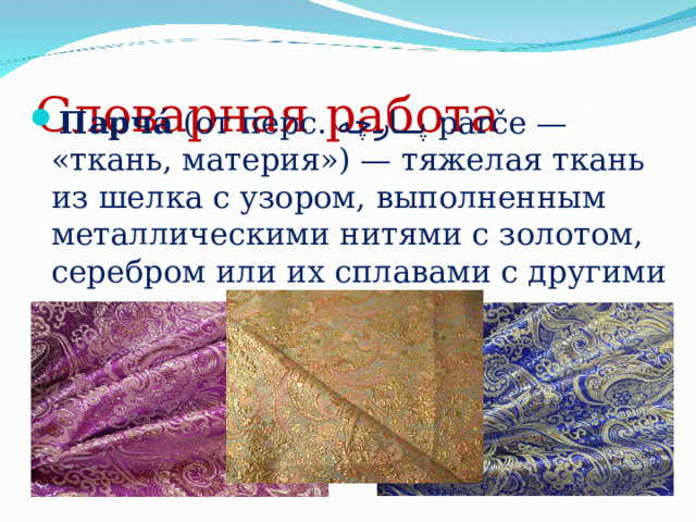 Словарная работа Парча́ (от перс. پارچه  parče — « ткань, материя») — тяжелая ткань из шелка с узором, выполненным металлическими нитями с золотом, серебром или их сплавами с другими металлами . 
