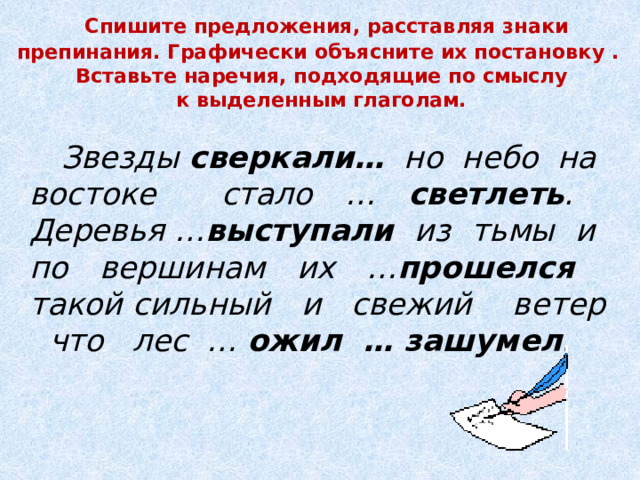  Спишите предложения, расставляя знаки препинания. Графически объясните их постановку .  Вставьте наречия, подходящие по смыслу  к выделенным глаголам. Звезды сверкали… но небо на востоке стало … светлеть . Деревья … выступали из тьмы и по вершинам их … прошелся такой сильный и свежий ветер что лес … ожил …  зашумел . 
