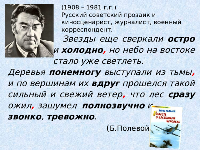 (1908 – 1981 г.г.)  Русский советский прозаик и киносценарист, журналист, военный корреспондент.  Звезды еще сверкали остро и холодно , но небо на востоке стало уже светлеть. Деревья понемногу выступали из тьмы , и по вершинам их вдруг прошелся такой сильный и свежий ветер , что лес сразу ожил , зашумел полнозвучно и звонко , тревожно .  ( Б.Полевой) 