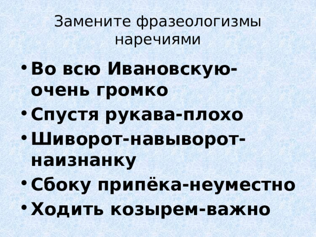 Замените фразеологизмы наречиями Во всю Ивановскую- очень громко Спустя рукава-плохо Шиворот-навыворот-наизнанку Сбоку припёка-неуместно Ходить козырем-важно 