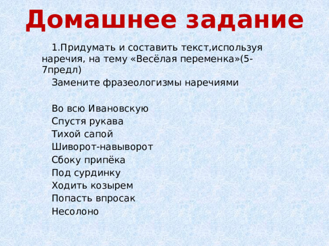 Домашнее задание 1.Придумать и составить текст,используя наречия, на тему «Весёлая переменка»(5-7предл) Замените фразеологизмы наречиями Во всю Ивановскую Спустя рукава Тихой сапой Шиворот-навыворот Сбоку припёка Под сурдинку Ходить козырем Попасть впросак Несолоно 