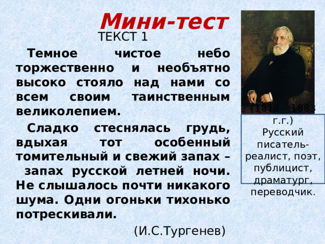 Мини-тест ТЕКСТ 1 Темное чистое небо торжественно и необъятно высоко стояло над нами со всем своим таинственным великолепием. Сладко стеснялась грудь, вдыхая тот особенный томительный и свежий запах – запах русской летней ночи. Не слышалось почти никакого шума. Одни огоньки тихонько потрескивали.  (И.С.Тургенев) ( 1818 – 1883 г.г.) Русский писатель-реалист, поэт, публицист, драматург, переводчик . 