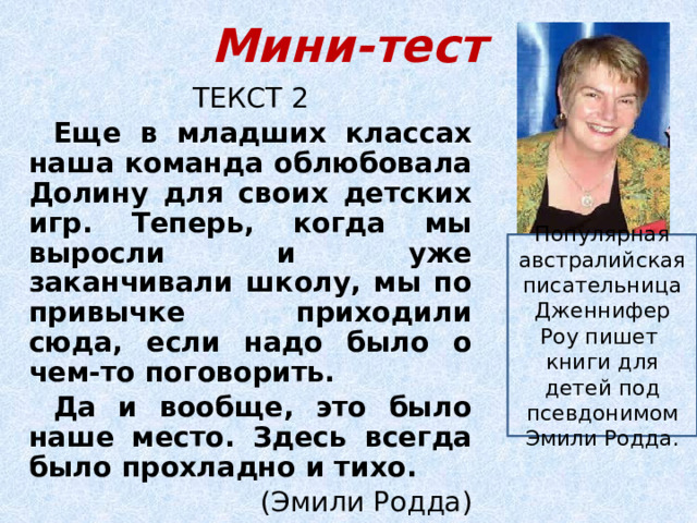 Мини-тест ТЕКСТ 2 Еще в младших классах наша команда облюбовала Долину для своих детских игр. Теперь, когда мы выросли и уже заканчивали школу, мы по привычке приходили сюда, если надо было о чем-то поговорить. Да и вообще, это было наше место. Здесь всегда было прохладно и тихо. (Эмили Родда) Популярная австралийская писательница Дженнифер Роу пишет книги для детей под псевдонимом Эмили Родда. 