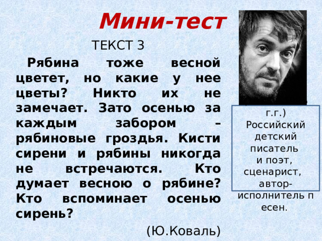Мини-тест ТЕКСТ 3 Рябина тоже весной цветет, но какие у нее цветы? Никто их не замечает. Зато осенью за каждым забором – рябиновые гроздья. Кисти сирени и рябины никогда не встречаются. Кто думает весною о рябине? Кто вспоминает осенью сирень?  (Ю.Коваль) ( 1938 – 1995 г.г.) Российский детский писатель  и поэт, сценарист,   автор-исполнитель песен . . 