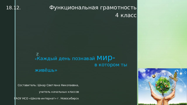 18.12. Функциональная грамотность 4 класс « Каждый день познавай мир-  в котором ты живёшь» Составитель: Шнар Светлана Николаевна, учитель начальных классов ГАОУ НСО «Школа-интернат» г. Новосибирск 
