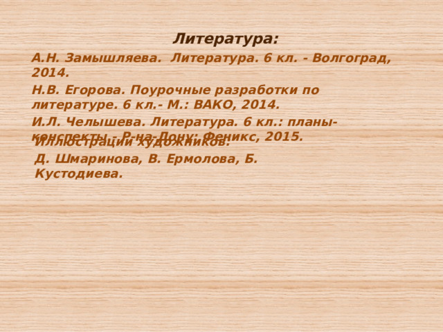 Литература: А.Н. Замышляева. Литература. 6 кл. - Волгоград, 2014. Н.В. Егорова. Поурочные разработки по литературе. 6 кл.- М.: ВАКО, 2014. И.Л. Челышева. Литература. 6 кл.: планы- конспекты.- Р-на-Дону: Феникс, 2015. Иллюстрации художников: Д. Шмаринова, В. Ермолова, Б. Кустодиева. 