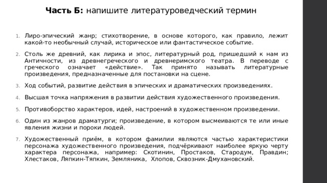 Часть Б: напишите литературоведческий термин Лиро-эпический жанр; стихотворение, в основе которого, как правило, лежит какой-то необычный случай, историческое или фантастическое событие. Столь же древний, как лирика и эпос, литературный род, пришедший к нам из Античности, из древнегреческого и древнеримского театра. В переводе с греческого означает «действие». Так принято называть литературные произведения, предназначенные для постановки на сцене. Ход событий, развитие действия в эпических и драматических произведениях. Высшая точка напряжения в развитии действия художественного произведения. Противоборство характеров, идей, настроений в художественном произведении. Один из жанров драматурги; произведение, в котором высмеиваются те или иные явления жизни и пороки людей. Художественный приём, в котором фамилии являются частью характеристики персонажа художественного произведения, подчёркивают наиболее яркую черту характера персонажа, например: Скотинин, Простаков, Стародум, Правдин; Хлестаков, Ляпкин-Тяпкин, Земляника, Хлопов, Сквозник-Дмухановский. 