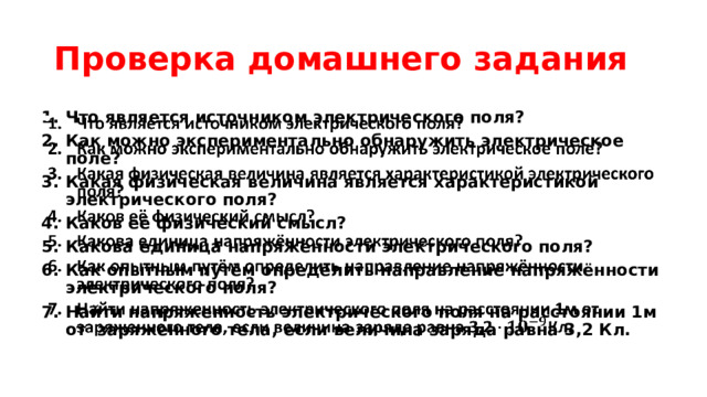 Проверка домашнего задания Что является источником электрического поля? Как можно экспериментально обнаружить электрическое поле? Какая физическая величина является характеристикой электрического поля? Каков её физический смысл? Какова единица напряжённости электрического поля? Как опытным путём определить направление напряжённости электрического поля? Найти напряженность электрического поля на расстоянии 1м от заряженного тела, если величина заряда равна 3,2 Кл.   