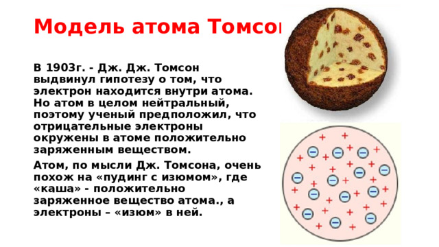 Модель атома Томсона В 1903г. - Дж. Дж. Томсон выдвинул гипотезу о том, что электрон находится внутри атома. Но атом в целом нейтральный, поэтому ученый предположил, что отрицательные электроны окружены в атоме положительно заряженным веществом. Атом, по мысли Дж. Томсона, очень похож на «пудинг с изюмом», где «каша» - положительно заряженное вещество атома., а электроны – «изюм» в ней. 
