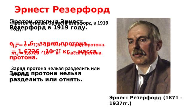 Эрнест Резерфорд Протон открыл Эрнест Резерфорд  в 1919 году.     е = 1,6 - заряд протона.  = 1,6726 · 10⁻²⁷ кг   – масса протона.  Заряд протона нельзя разделить или отнять.   Эрнест Резерфорд (1871 – 1937гг.) новозеландский физик 