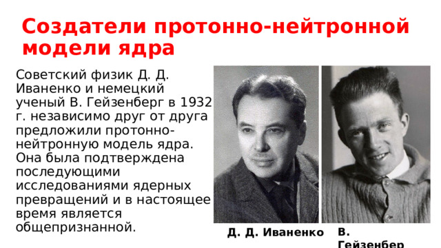 Создатели протонно-нейтронной модели ядра Советский физик Д. Д. Иваненко и немецкий ученый В. Гейзенберг в 1932 г. независимо друг от друга предложили протонно-нейтронную модель ядра. Она была подтверждена последующими исследованиями ядерных превращений и в настоящее время является общепризнанной. В. Гейзенберг Д. Д. Иваненко 