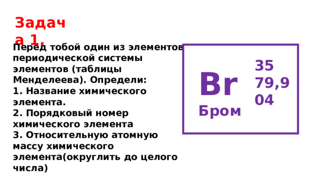 Задача 1. Перед тобой один из элементов периодической системы элементов (таблицы Менделеева). Определи: 1. Название химического элемента. 2. Порядковый номер химического элемента 3. Относительную атомную массу химического элемента(округлить до целого числа) 35 79,904  Br Бром  