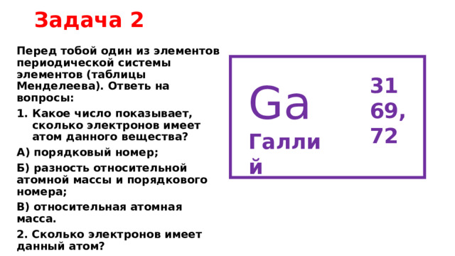 Задача 2 Перед тобой один из элементов периодической системы элементов (таблицы Менделеева). Ответь на вопросы: Какое число показывает, сколько электронов имеет атом данного вещества? А) порядковый номер; Б) разность относительной атомной массы и порядкового номера; В) относительная атомная масса. 2. Сколько электронов имеет данный атом? 31 69,72 Ga Галлий 