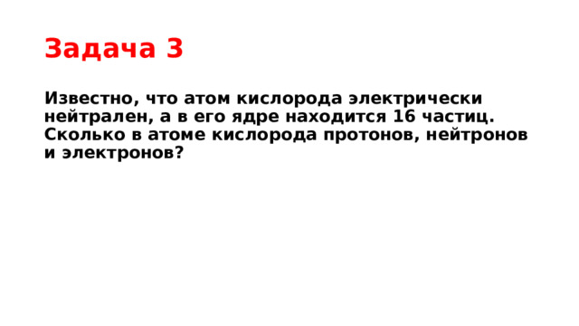 Задача 3 Известно, что атом кислорода электрически нейтрален, а в его ядре находится 16 частиц. Сколько в атоме кислорода протонов, нейтронов и электронов? 