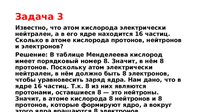 Задача 3 Известно, что атом кислорода электрически нейтрален, а в его ядре находится 16 частиц. Сколько в атоме кислорода протонов, нейтронов и электронов? Решение: В таблице Менделеева кислород имеет порядковый номер 8. Значит, в нём 8 протонов. Поскольку атом электрически нейтрален, в нём должно быть 8 электронов, чтобы уравновесить заряд ядра. Нам дано, что в ядре 16 частиц. Т.к. 8 из них являются протонами, оставшиеся 8 — это нейтроны. Значит, в атоме кислорода 8 нейтронов и 8 протонов, которые формируют ядро, а вокруг этого ядра вращаются 8 электронов.  Ответ:8 протонов, 8 нейтронов и 8 электронов  