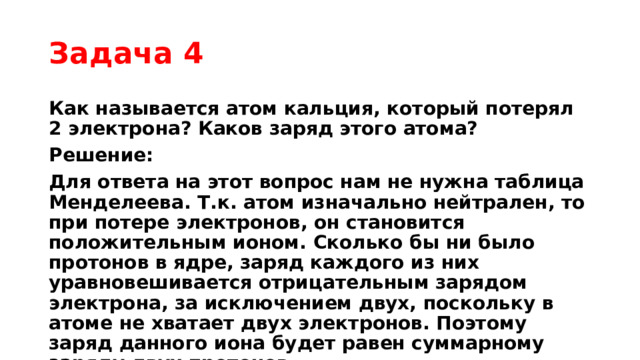 Задача 4 Как называется атом кальция, который потерял 2 электрона? Каков заряд этого атома? Решение: Для ответа на этот вопрос нам не нужна таблица Менделеева. Т.к. атом изначально нейтрален, то при потере электронов, он становится положительным ионом. Сколько бы ни было протонов в ядре, заряд каждого из них уравновешивается отрицательным зарядом электрона, за исключением двух, поскольку в атоме не хватает двух электронов. Поэтому заряд данного иона будет равен суммарному заряду двух протонов. Ответ: положительный ион кальция. 