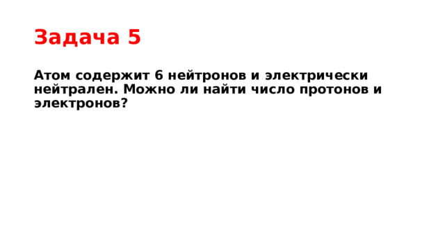 Задача 5 Атом содержит 6 нейтронов и электрически нейтрален. Можно ли найти число протонов и электронов? 