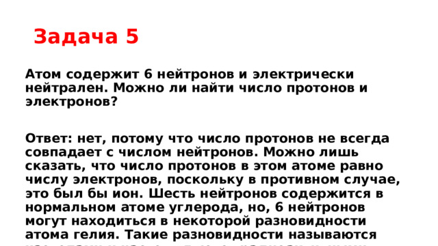 Задача 5 Атом содержит 6 нейтронов и электрически нейтрален. Можно ли найти число протонов и электронов?  Ответ: нет, потому что число протонов не всегда совпадает с числом нейтронов. Можно лишь сказать, что число протонов в этом атоме равно числу электронов, поскольку в противном случае, это был бы ион. Шесть нейтронов содержится в нормальном атоме углерода, но, 6 нейтронов могут находиться в некоторой разновидности атома гелия. Такие разновидности называются изотопами и часто являются радиоактивными. Подобные явления будут изучены подробнее в старших классах. 