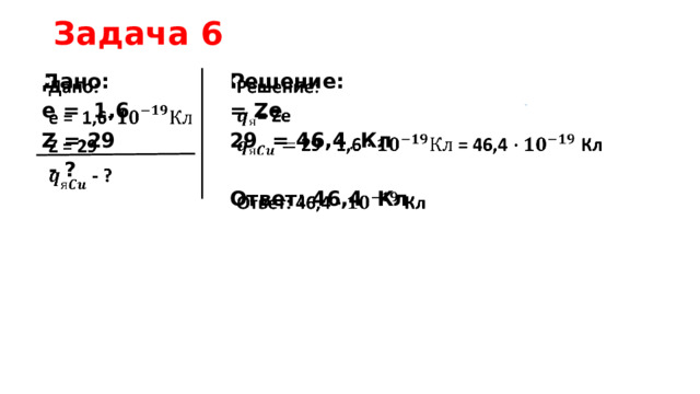 Задача 6 Дано:     Решение: е = 1,6 = Ze 29 = 46,4 Кл Z = 29  - ?  Ответ: 46,4 Кл   